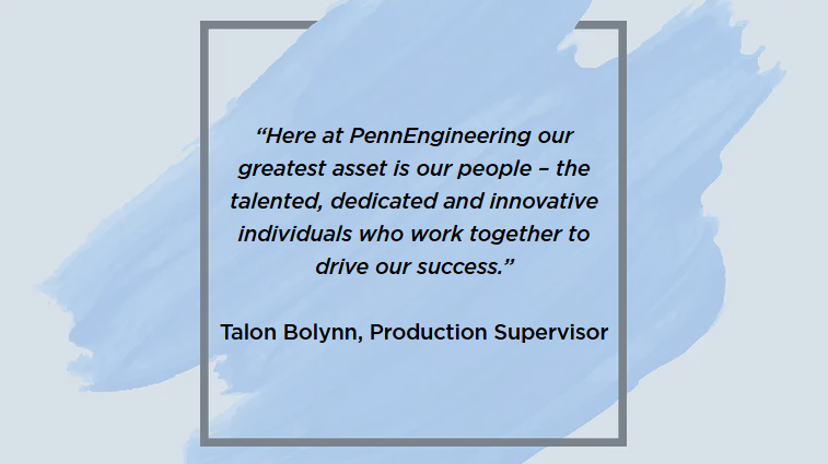 &ldquo;Here at PennEngineering our greatest asset is our people &ndash; the talented, dedicated and innovative individuals who work together to drive our success.&rdquo;  Talon Bolynn, Production Supervisor