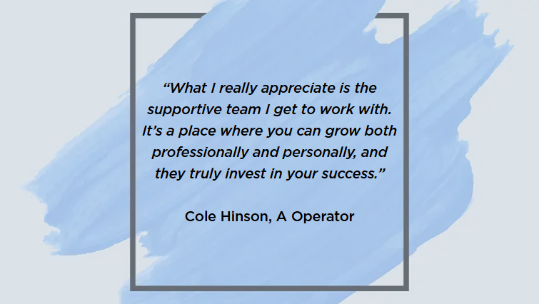 &ldquo;What I really appreciate is the supportive team I get to work with. It&rsquo;s a place where you can grow both professionally and personally, and they truly invest in your success.&rdquo;  Cole Hinson, A Operator